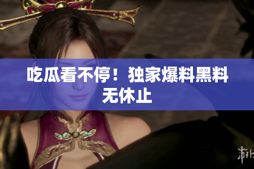 吃瓜看不停！独家爆料黑料无休止