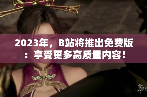 2023年，B站将推出免费版：享受更多高质量内容！