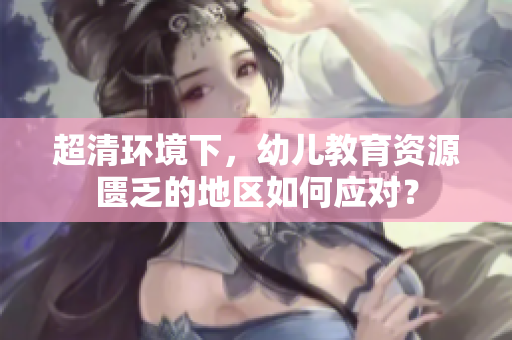 超清环境下，幼儿教育资源匮乏的地区如何应对？