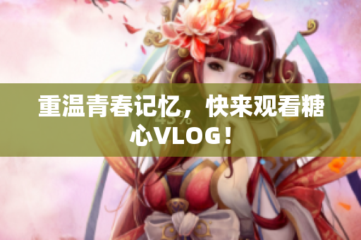 重温青春记忆，快来观看糖心VLOG！