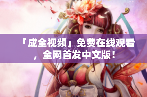 「成全视频」免费在线观看，全网首发中文版！