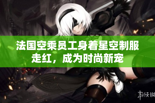 法国空乘员工身着星空制服走红，成为时尚新宠
