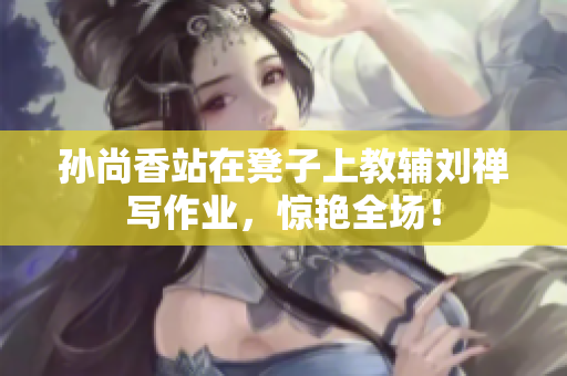 孙尚香站在凳子上教辅刘禅写作业，惊艳全场！