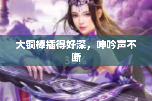 大铜棒插得好深，呻吟声不断