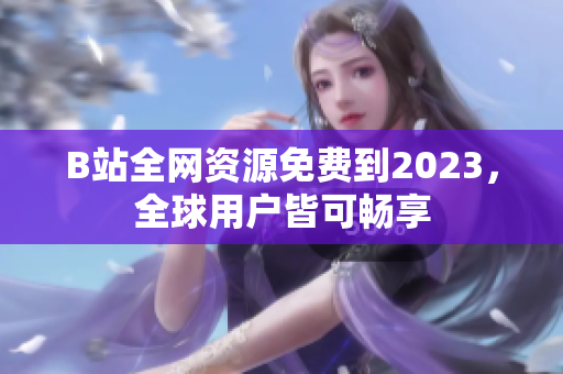 B站全网资源免费到2023，全球用户皆可畅享
