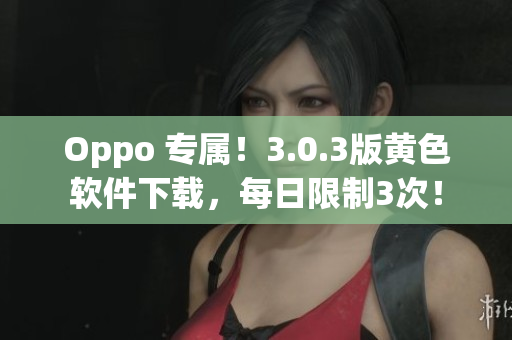Oppo 专属！3.0.3版黄色软件下载，每日限制3次！