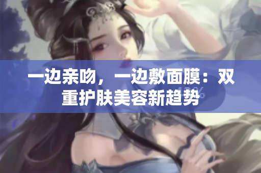 一边亲吻，一边敷面膜：双重护肤美容新趋势