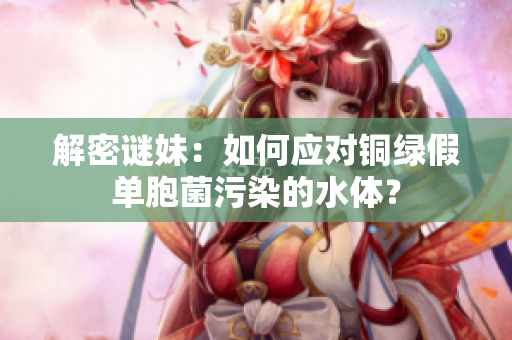 解密谜妹：如何应对铜绿假单胞菌污染的水体？