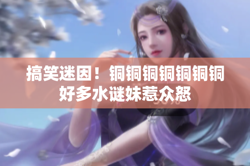 搞笑迷因！铜铜铜铜铜铜铜好多水谜妹惹众怒