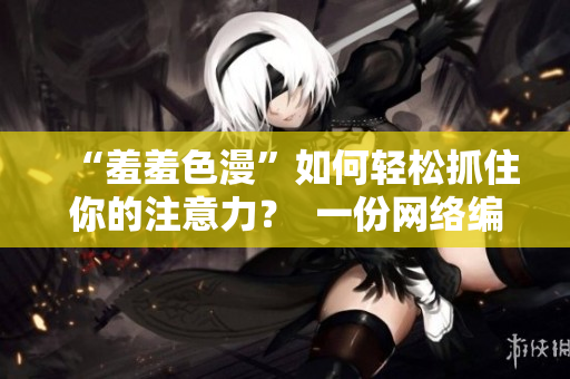 “羞羞色漫”如何轻松抓住你的注意力？  一份网络编辑的工作体验