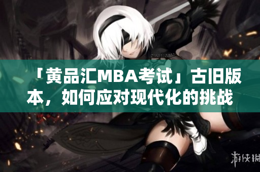 「黄品汇MBA考试」古旧版本，如何应对现代化的挑战？