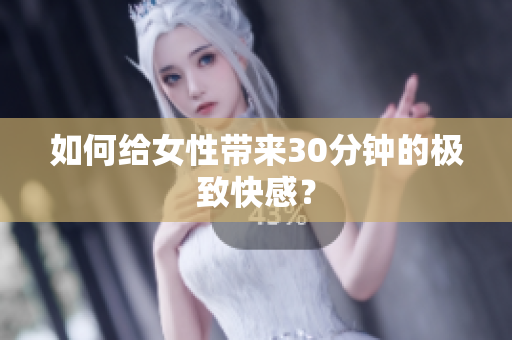 如何给女性带来30分钟的极致快感？