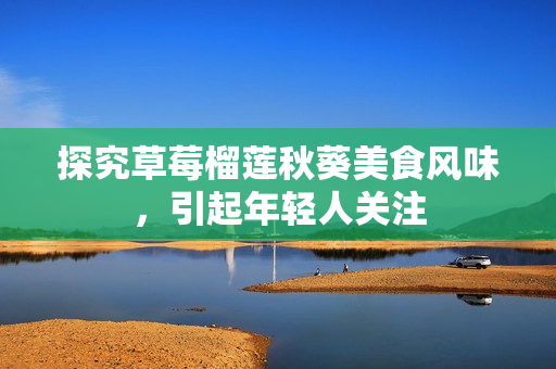 探究草莓榴莲秋葵美食风味，引起年轻人关注