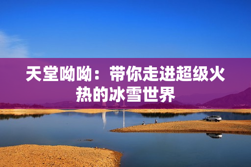 天堂呦呦：带你走进超级火热的冰雪世界