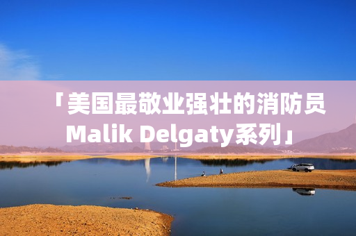 「美国最敬业强壮的消防员Malik Delgaty系列」