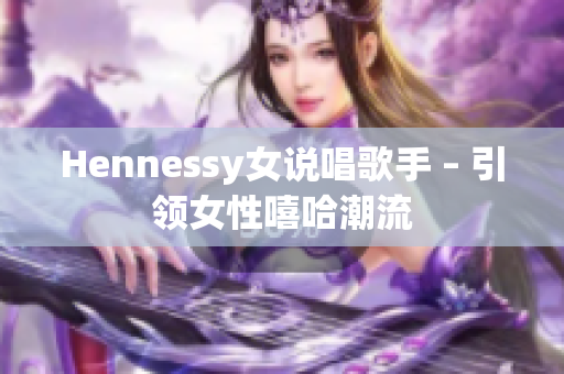Hennessy女说唱歌手 – 引领女性嘻哈潮流