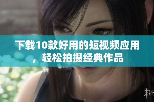 下载10款好用的短视频应用，轻松拍摄经典作品
