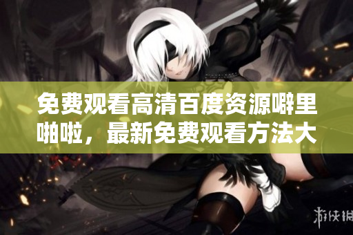 免费观看高清百度资源噼里啪啦，最新免费观看方法大揭秘！