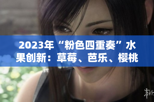2023年“粉色四重奏”水果创新：草莓、芭乐、樱桃、秋葵