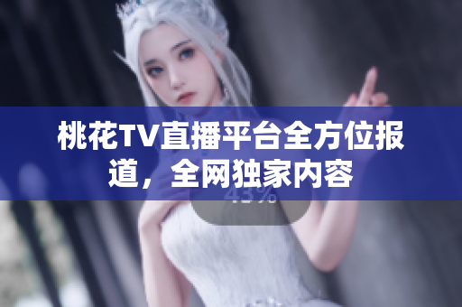 桃花TV直播平台全方位报道，全网独家内容