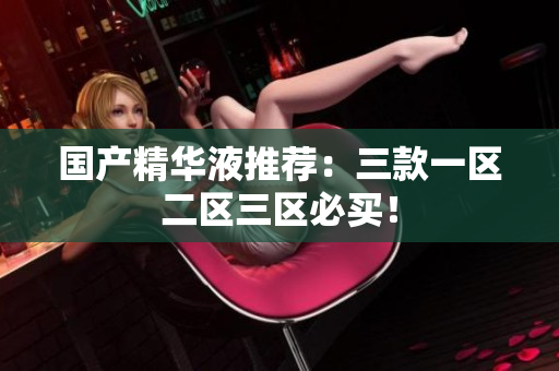 国产精华液推荐：三款一区二区三区必买！