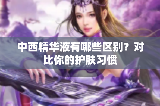 中西精华液有哪些区别？对比你的护肤习惯