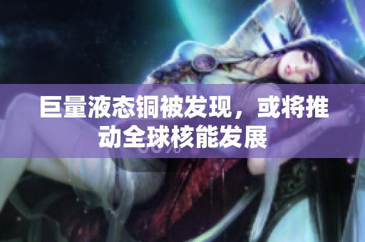 巨量液态铜被发现，或将推动全球核能发展