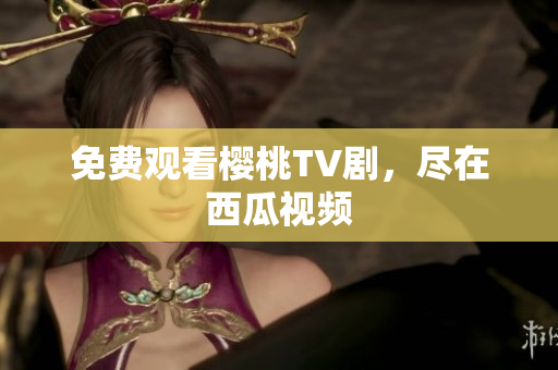 免费观看樱桃TV剧，尽在西瓜视频