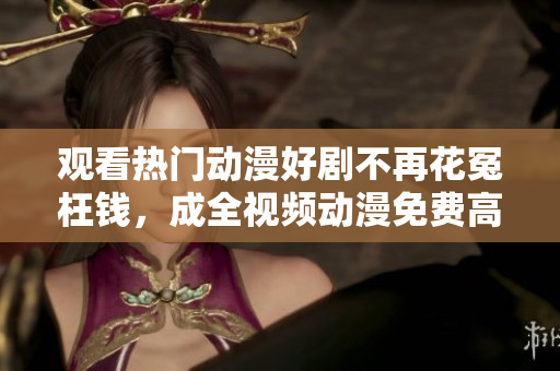 观看热门动漫好剧不再花冤枉钱，成全视频动漫免费高清等你来战！