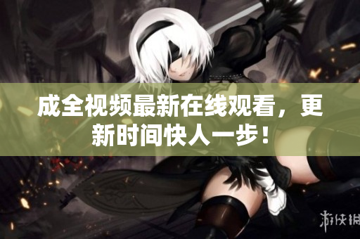 成全视频最新在线观看，更新时间快人一步！