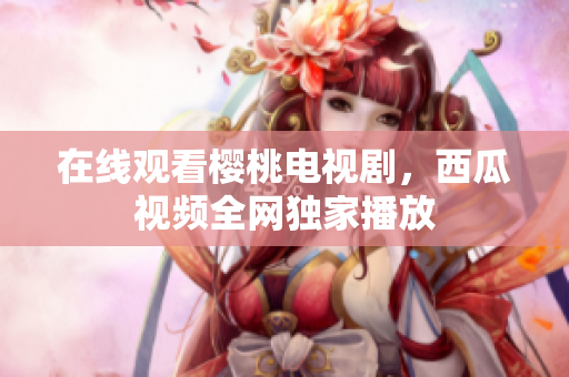 在线观看樱桃电视剧，西瓜视频全网独家播放