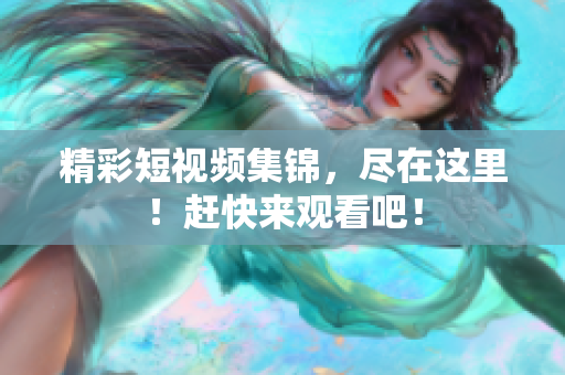 精彩短视频集锦，尽在这里！赶快来观看吧！