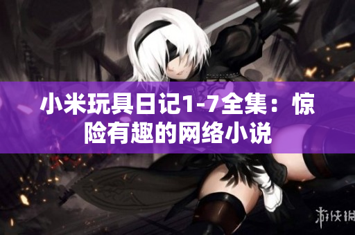 小米玩具日记1-7全集：惊险有趣的网络小说