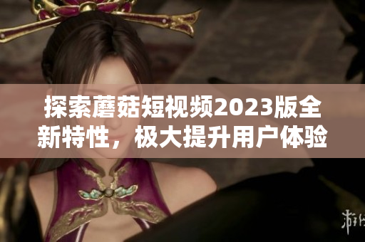 探索蘑菇短视频2023版全新特性，极大提升用户体验
