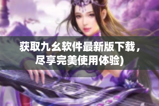 获取九幺软件最新版下载，尽享完美使用体验)