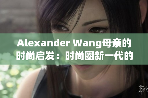 Alexander Wang母亲的时尚启发：时尚圈新一代的重要来源