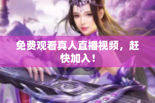 免费观看真人直播视频，赶快加入！
