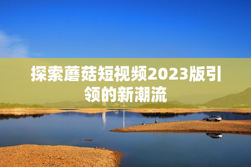 探索蘑菇短视频2023版引领的新潮流