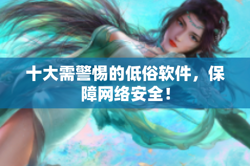 十大需警惕的低俗软件，保障网络安全！