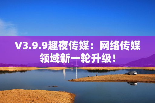 V3.9.9趣夜传媒：网络传媒领域新一轮升级！