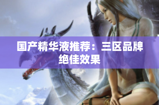 国产精华液推荐：三区品牌绝佳效果