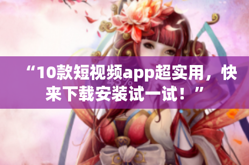 “10款短视频app超实用，快来下载安装试一试！”