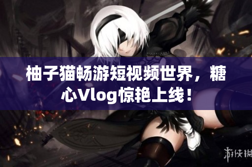 柚子猫畅游短视频世界，糖心Vlog惊艳上线！