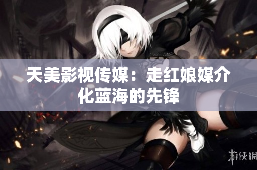 天美影视传媒：走红娘媒介化蓝海的先锋