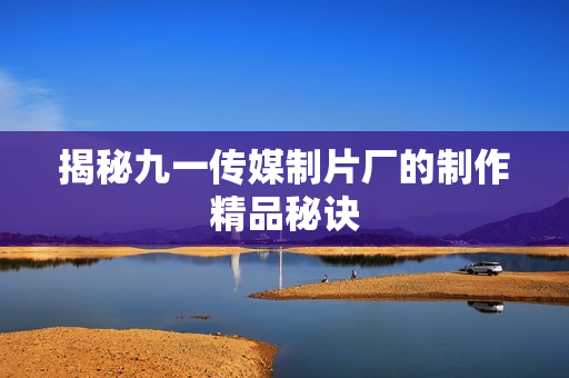 揭秘九一传媒制片厂的制作精品秘诀