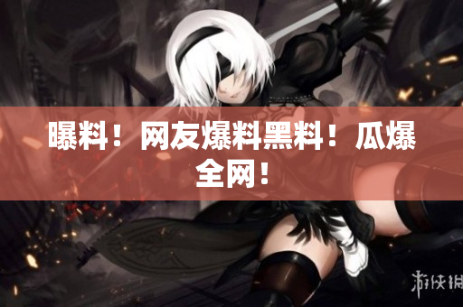 曝料！网友爆料黑料！瓜爆全网！