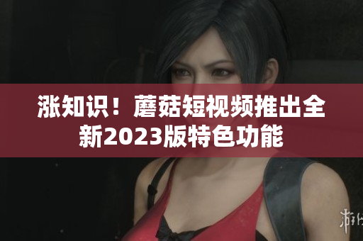 涨知识！蘑菇短视频推出全新2023版特色功能