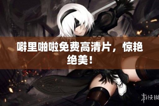 噼里啪啦免费高清片，惊艳绝美！