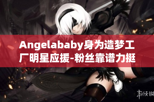 Angelababy身为造梦工厂明星应援-粉丝靠谱力挺!