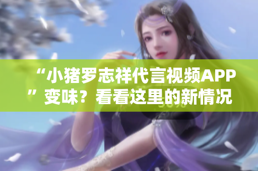 “小猪罗志祥代言视频APP”变味？看看这里的新情况！